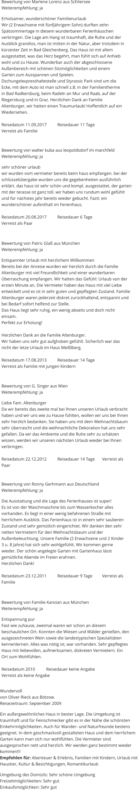 Bewertung von Marlene Lorenz aus Schliersee Weiterempfehlung: ja  Erholsamer, wunderschöner Familienurlaub Wir (2 Erwachsene mit fünfjährigem Sohn) durften zehn  Spätsommertage in diesem wunderbaren Ferienhäuschen  verbringen. Die Lage am Hang ist traumhaft, die Ruhe und der  Ausblick grandios, man ist mitten in der Natur, aber trotzdem in  kürzester Zeit in Bad Gleichenberg. Das Haus ist mit allem  ausgestattet, was das Herz begehrt, man fühlt sich auf Anhieb  wohl und zu Hause. Wunderbar auch der abgeschlossene  Außenbereich mit schönen Sitzmöglichkeiten und einem  Garten zum Ausspannen und Spielen.  Dschungelexpresshaltestelle und Styrassic Park sind um die  Ecke, mit dem Auto ist man schnell z.B. in der Familientherme  in Bad Radkersburg, beim Radeln an Mur und Raab, auf der  Riegersburg und in Graz. Herzlichen Dank an Familie  Altenburger, wir hatten einen Traumurlaub! Hoffentlich auf ein  Wiedersehen.  Reisedatum 11.09.2017	Reisedauer 11 Tage	 Verreist als Familie    Bewertung von walter kuba aus leopoldsdorf im marchfeld Weiterempfehlung: ja  sehr schöner urlaub wir wurden vom vermieter bereits beim haus empfangen. bei der schlüsselübergabe wurden uns die gegebenheiten ausführlich erklärt. das haus ist sehr schön und kompl. ausgestattet. der garten mit der terasse ist ganz toll. wir haben uns rundum wohl gefühlt und für nächstes jahr bereits wieder gebucht. Fazit: ein wunderschöner aufenthalt im Ferienhaus.  Reisedatum 20.08.2017	Reisedauer 6 Tage	 Verreist als Paar   Bewertung von Patric Glaß aus München Weiterempfehlung: ja  Entspannter Urlaub mit herzlichem Willkommen Bereits bei der Anreise wurden wir herzlich durch die Familie Altenburger mit viel Freundlichkeit und einer wunderbaren Überraschung empfangen. Wir hatten das Gefühl: Urlaub von der ersten Minute an. Die Vermieter haben das Haus mit viel Liebe entwickelt und es ist in sehr guten und gepflegten Zustand. Familie Altenburger waren jederzeit diskret zurückhaltend, entspannt und bei Bedarf sofort helfend zur Stelle. Das Haus liegt sehr ruhig, ein wenig abseits und doch nicht einsam. Perfekt zur Erholung!  Herzlichen Dank an die Familie Altenburger. Wir haben uns sehr gut aufghoben gefühlt. Sicherlich war das nicht der letze Urlaub im Haus Meißlberg.  Reisedatum 17.08.2013	Reisedauer 14 Tage 	 Verreist als Familie mit jungen Kindern    Bewertung von G. Singer aus Wien Weiterempfehlung: ja  Liebe Fam. Altenburger Da wir bereits das zweite mal bei Ihnen unseren Urlaub verbracht haben und wir uns wie zu Hause fühlten, wollen wir uns bei Ihnen sehr herzlich bedanken. Sie haben uns mit dem Weihnachtsbaum sehr überrascht und die weihnachtliche Dekoration hat uns sehr gefallen. Da wir das Ambiente und die Ruhe sehr zu schätzen wissen, werden wir unseren nächsten Urlaub wieder bei Ihnen verbringen.  Reisedatum 22.12.2012	Reisedauer 14 Tage	Verreist als Paar   Bewertung von Ronny Gerhmann aus Deutschland Weiterempfehlung: ja  Die Ausstattung und die Lage des Ferienhauses ist super! Es ist von der Waschmaschine bis zum Wasserkocher alles vorhanden. Es liegt in einer wenig befahrenen Straße mit herrlichem Ausblick. Das Ferienhaus ist in einem sehr sauberen Zustand und sehr gemütlich eingerichtet. Wir danken den sehr netten Vermietern für den Weihnachtsbaum und der Außenbeleuchtung. Unsere Familie (2 Erwachsene und 2 Kinder 3 u. 8 Jahre) hat sich sehr wohlgefühlt. Wir kommen gerne wieder. Der schön angelegte Garten mit Gartenhaus lässt gemütliche Abende im Freien erahnen. Herzlichen Dank!   Reisedatum 23.12.2011	Reisedauer 9 Tage 	Verreist als Familie   Bewertung von Familie Kanzian aus München Weiterempfehlung: ja  Entspannung pur Fast wie zuhause, zweimal waren wir schon an diesem beschaulichen Ort. Konnten die Wiesen und Wälder genießen, den ausgezeichneten Wein sowie die landestypischen Spezialitäten kennenlernen. Alles was nötig ist, war vorhanden. Sehr gepflegtes Haus mit liebevollen, aufmerksamen, diskreten Vermietern. Ein Ort zum Wohlfühlen.  Reisedatum 2010		Reisedauer keine Angabe	 Verreist als keine Angabe   Wundervoll von Oliver Rieck aus Bötzow. Reisezeitraum: September 2009  Ein außergewöhnliches Haus in bester Lage. Die Umgebung ist traumhaft und für Feinschmecker gibt es in der Nähe die schönsten Einkehrmöglichkeiten. Auch für Wander- und Naturfreunde bestens geeignet. In dem geschmackvoll gestalteten Haus und dem herrlichem Garten kann man sich nur wohlfühlen. Die Vermieter sind ausgesprochen nett und herzlich. Wir werden ganz bestimmt wieder kommen!!! Empfohlen für: Abenteuer & Erlebnis, Familien mit Kindern, Urlaub mit Haustier, Kultur & Besichtigungen, Romantikurlaub  Umgebung des Domizils: Sehr schöne Umgebung Freizeitmöglichkeiten: Sehr gut Einkaufsmöglichken: Sehr gut